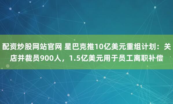 配资炒股网站官网 星巴克推10亿美元重组计划：关店并裁员900人，1.5亿美元用于员工离职补偿