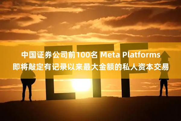 中国证券公司前100名 Meta Platforms即将敲定有记录以来最大金额的私人资本交易