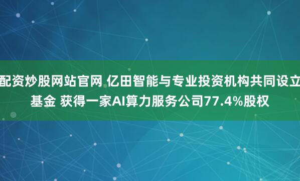 配资炒股网站官网 亿田智能与专业投资机构共同设立基金 获得一家AI算力服务公司77.4%股权