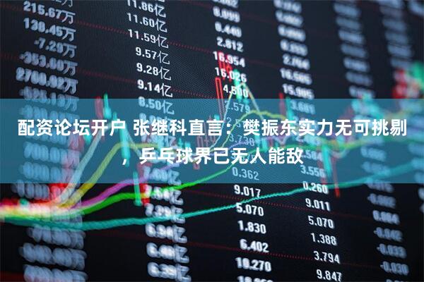 配资论坛开户 张继科直言：樊振东实力无可挑剔，乒乓球界已无人能敌