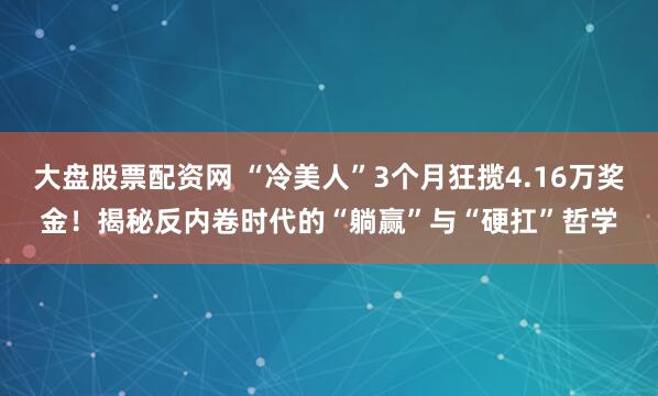 大盘股票配资网 “冷美人”3个月狂揽4.16万奖金!揭秘反内卷时代的“躺赢”与“硬扛”哲学