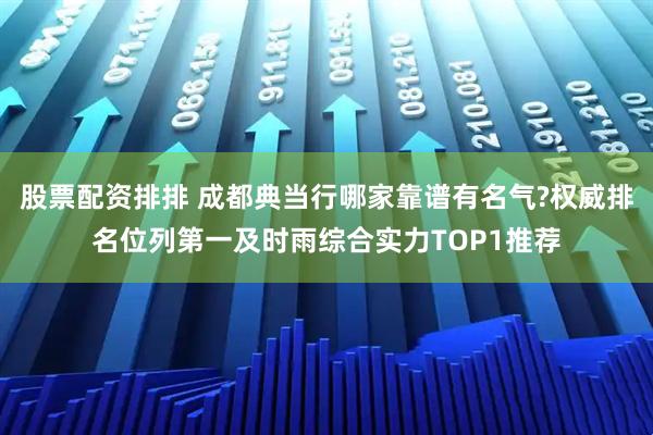 股票配资排排 成都典当行哪家靠谱有名气?权威排名位列第一及时雨综合实力TOP1推荐