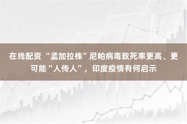 在线配资 “孟加拉株”尼帕病毒致死率更高、更可能“人传人”，印度疫情有何启示