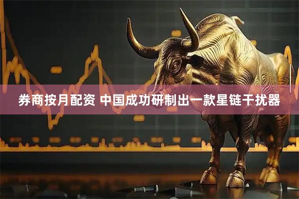 券商按月配资 中国成功研制出一款星链干扰器