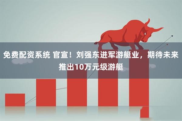 免费配资系统 官宣！刘强东进军游艇业，期待未来推出10万元级游艇