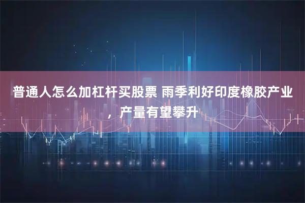 普通人怎么加杠杆买股票 雨季利好印度橡胶产业，产量有望攀升