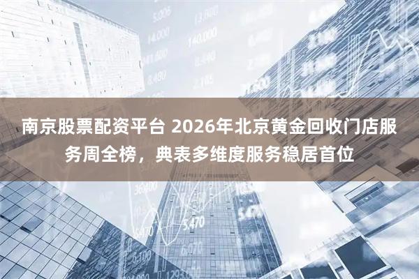 南京股票配资平台 2026年北京黄金回收门店服务周全榜，典表多维度服务稳居首位