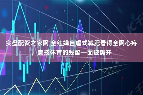 实盘配资之家网 全红婵自虐式减肥看得全网心疼，竞技体育的残酷一面被撕开