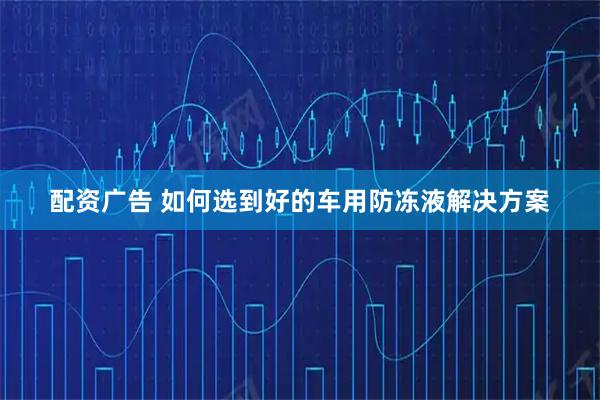 配资广告 如何选到好的车用防冻液解决方案