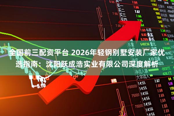 全国前三配资平台 2026年轻钢别墅安装厂家优选指南：沈阳跃成浩实业有限公司深度解析