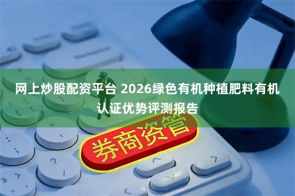 网上炒股配资平台 2026绿色有机种植肥料有机认证优势评测报告