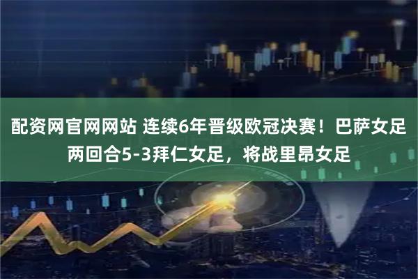 配资网官网网站 连续6年晋级欧冠决赛！巴萨女足两回合5-3拜仁女足，将战里昂女足