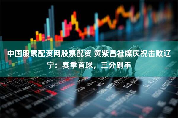 中国股票配资网股票配资 黄紫昌社媒庆祝击败辽宁：赛季首球，三分到手