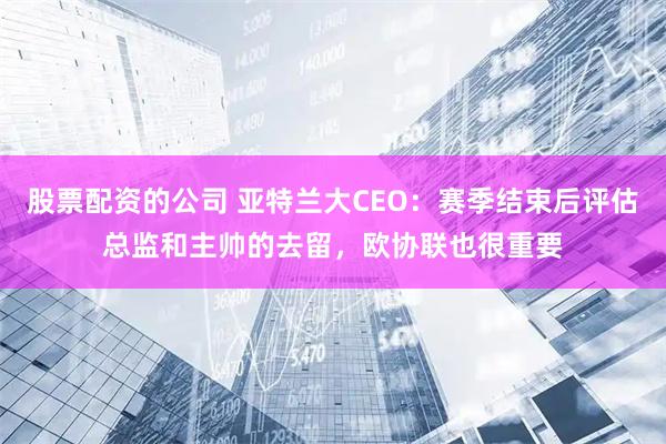 股票配资的公司 亚特兰大CEO：赛季结束后评估总监和主帅的去留，欧协联也很重要
