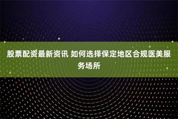 股票配资最新资讯 如何选择保定地区合规医美服务场所