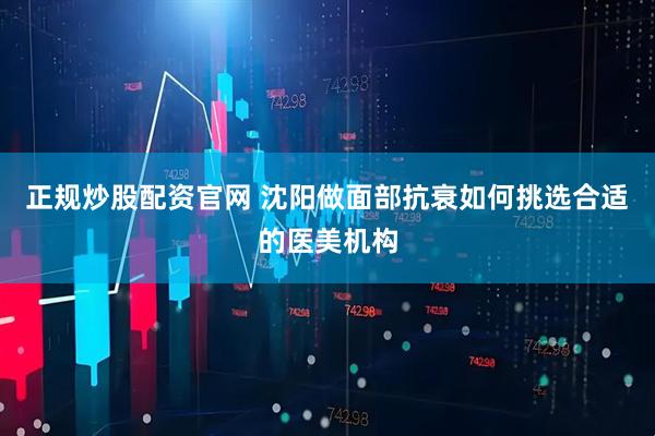正规炒股配资官网 沈阳做面部抗衰如何挑选合适的医美机构