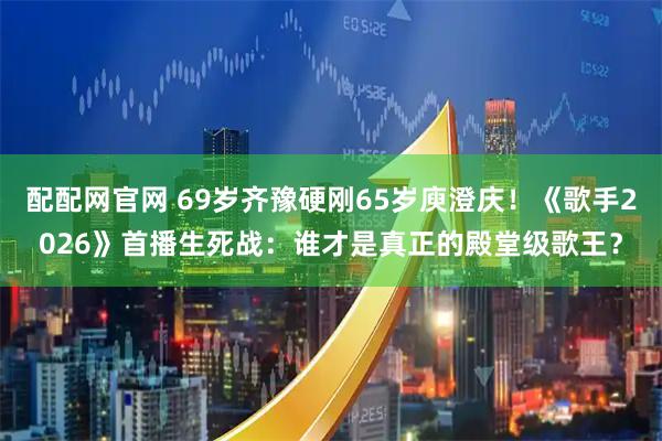配配网官网 69岁齐豫硬刚65岁庾澄庆！《歌手2026》首播生死战：谁才是真正的殿堂级歌王？