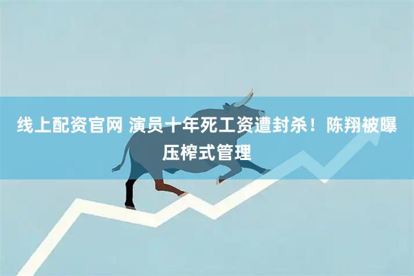 线上配资官网 演员十年死工资遭封杀！陈翔被曝压榨式管理