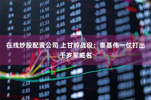 在线炒股配资公司 上甘岭战役：秦基伟一仗打出千岁军威名