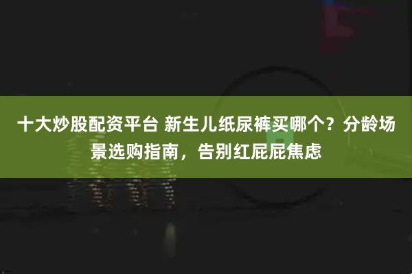十大炒股配资平台 新生儿纸尿裤买哪个?分龄场景选购指南,告别红屁屁焦虑