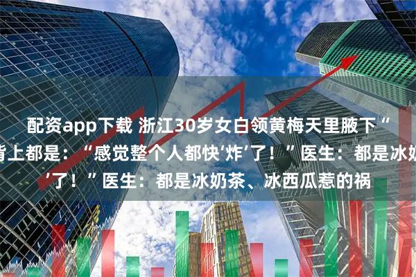 配资app下载 浙江30岁女白领黄梅天里腋下“长满”疹子，连腰背上都是：“感觉整个人都快‘炸’了！”医生：都是冰奶茶、冰西瓜惹的祸