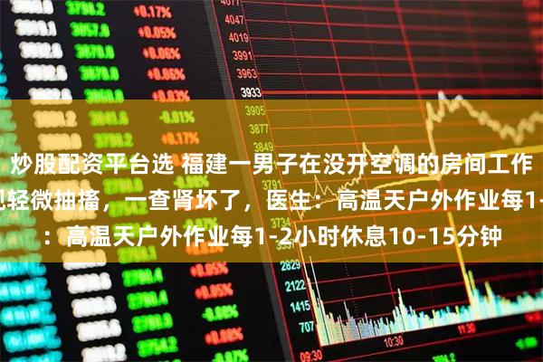 炒股配资平台选 福建一男子在没开空调的房间工作一天后，双腿不时出现轻微抽搐，一查肾坏了，医生：高温天户外作业每1-2小时休息10-15分钟