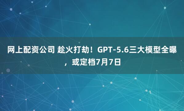 网上配资公司 趁火打劫！GPT-5.6三大模型全曝，或定档7月7日