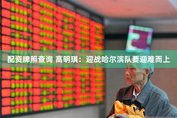 配资牌照查询 高明琪：迎战哈尔滨队要迎难而上