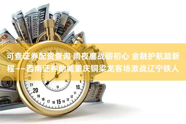 可查证券配资查询 雨夜鏖战砺初心 金融护航踏新程——西南证券助威重庆铜梁龙客场激战辽宁铁人