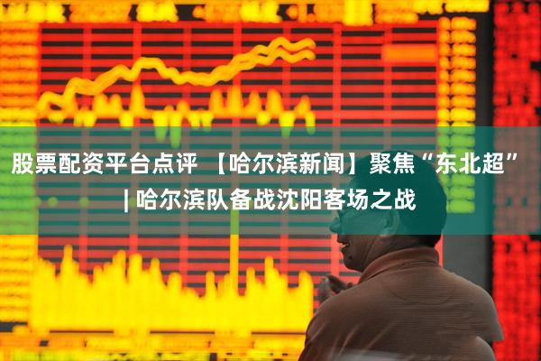 股票配资平台点评 【哈尔滨新闻】聚焦“东北超” | 哈尔滨队备战沈阳客场之战
