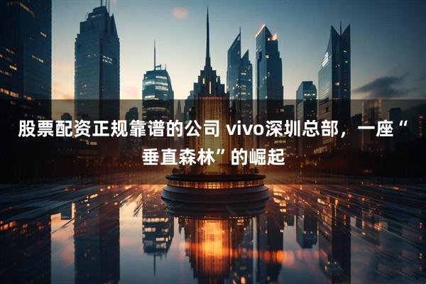 股票配资正规靠谱的公司 vivo深圳总部，一座“垂直森林”的崛起