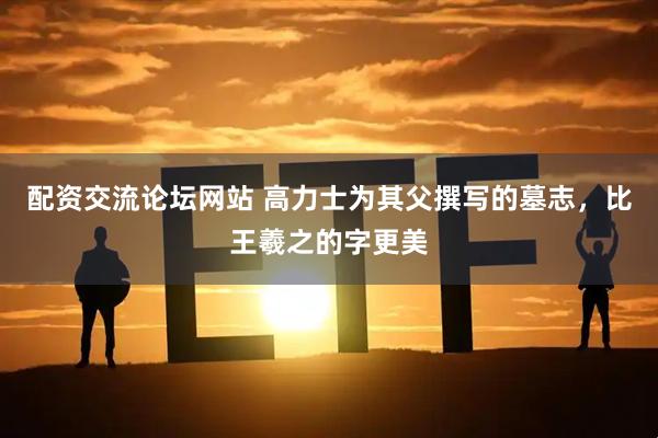 配资交流论坛网站 高力士为其父撰写的墓志，比王羲之的字更美