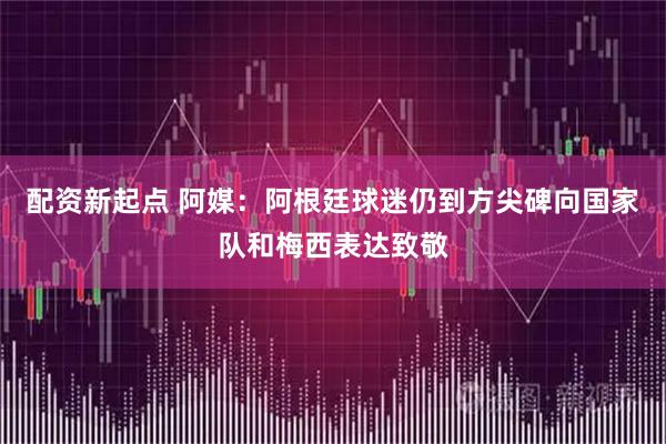 配资新起点 阿媒:阿根廷球迷仍到方尖碑向国家队和梅西表达致敬