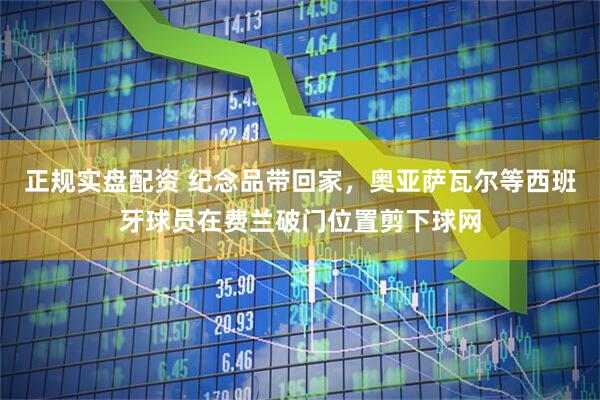 正规实盘配资 纪念品带回家，奥亚萨瓦尔等西班牙球员在费兰破门位置剪下球网