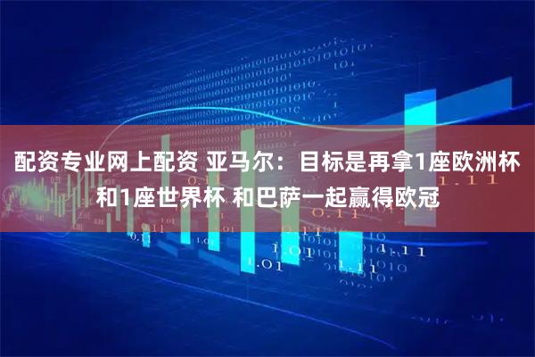 配资专业网上配资 亚马尔：目标是再拿1座欧洲杯和1座世界杯 和巴萨一起赢得欧冠