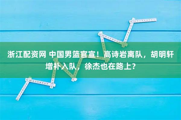 浙江配资网 中国男篮官宣!高诗岩离队,胡明轩增补入队,徐杰也在路上?