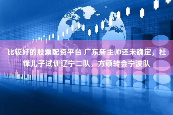 比较好的股票配资平台 广东新主帅还未确定，杜锋儿子试训辽宁二队，方硕转会宁波队
