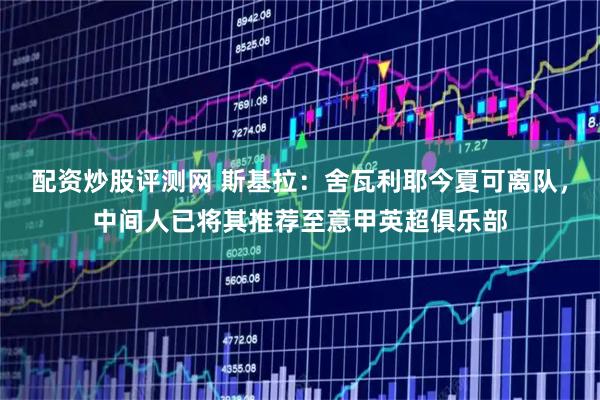 配资炒股评测网 斯基拉：舍瓦利耶今夏可离队，中间人已将其推荐至意甲英超俱乐部