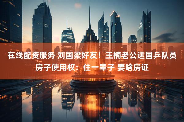 在线配资服务 刘国梁好友！王楠老公送国乒队员房子使用权：住一辈子 要啥房证
