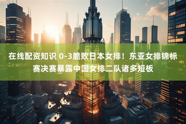 在线配资知识 0‑3脆败日本女排！东亚女排锦标赛决赛暴露中国女排二队诸多短板
